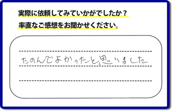 クチコミ評判３２　「たのんでよかったと思いました。」お客様に作業を満足していただけることは当社としても非常に遣り甲斐を感じることでもあり、うれしい気持ちになる最大の誉め言葉ではないでしょうか。明日のお客様にも満足していただけるように、頑張ります！何でも屋・便利屋の【便利屋】暮らしなんでもお助け隊 福岡田島店 福岡では、お客さまの生の感想・メッセージを福岡で一番掲載しています。これからもお客様の感謝の言葉、お礼の言葉をかけていただけてるように頑張っていきます。これまでご依頼いただいた、お客さまの声や笑顔、施工写真をご参考にご依頼をいただいているお客さまのたくさんおられますのでぜひ見てください！