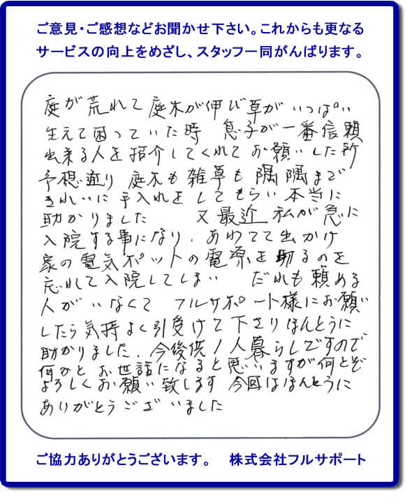 【便利屋】暮らしなんでもお助け隊 福岡田島店福岡 便利屋・お掃除・片付けサービス へのご意見・ご感想などお聞かせ下さい。これからも更なうサービスの向上をめざし、スタッフ一同がんばります。お客様からメッセージを頂きました。庭が荒れて庭木が伸び草がいっぱい生えて困っていた時、息子が一番信頼できる人を紹介してくれてお願いした所、予想通り庭木も雑草も隅隅まできれいに手入れをしてもらい本当に助かりました。又最近 私が急に入院する事になり、あわてて出かけ家の電気ポットの電源を切るのを忘れて入院してしまい、だれも頼める人がいなくてフルサポート様にお願いしたら気持ちよく引受けて下さりほんとうに助かりました。今後共１人暮らしですので何かとお世話になると思いますが何とぞよろしくお願い致します。今回はほんとうにありがとうございました。このような励みになるお言葉を頂きました。ありがとうございます。