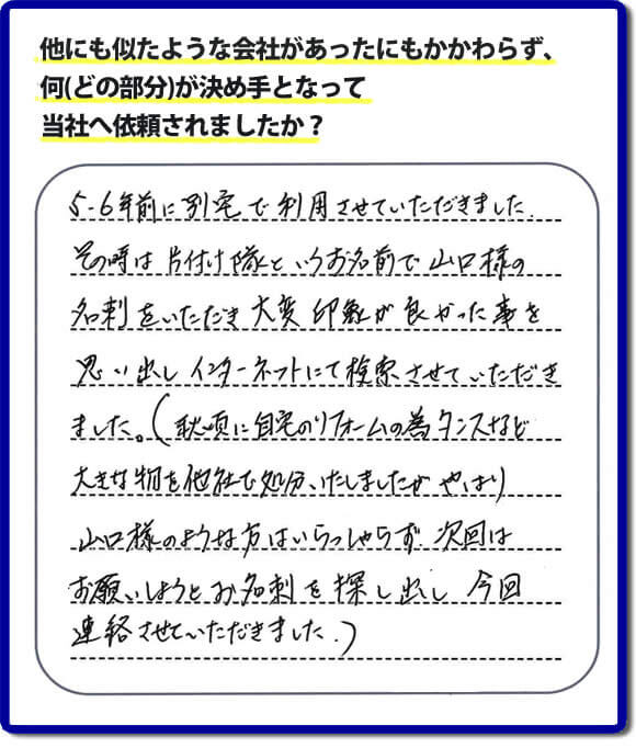 口コミ１　５・６年前に別宅で利用させていただきました。その時は片付け隊（山口ホームサービス）というお名前で山口様の名刺をいただき大変印象が良かったことを思い出しインターネットにて検索させていただきました。（秋頃に自宅のリフォームの為、タンスなどの大きな物を他社で処分いたしましたが、やはり山口様のような方はいらっしゃらず、次回はお願いしようとお名刺を探し出し今回連絡させていただきました。）便利屋・何でも屋の「【便利屋】暮らしなんでもお助け隊 福岡田島店」には、福岡の各地域から不要品・不用品片付け・お掃除・草取り・植木の剪定・お家で困ったことなどたくさんの依頼をお受けしております。また、おかげさまで口コミ・評判の声もたくさん届いています。今回のお客様のように数年間あいだがあいたお客様（リピータのお客様）より、再ご依頼もいただいております。